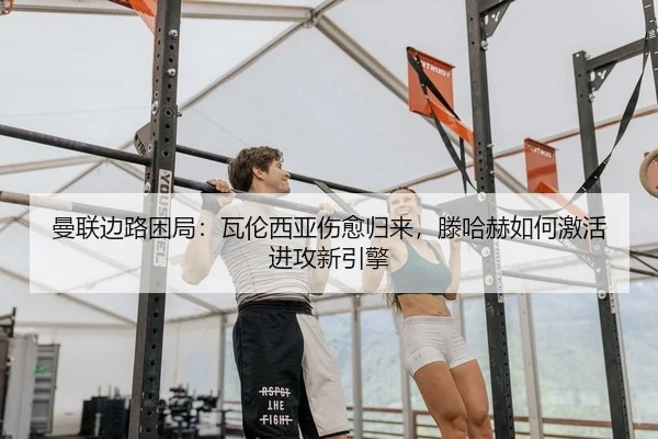 曼联边路困局：瓦伦西亚伤愈归来，滕哈赫如何激活进攻新引擎
